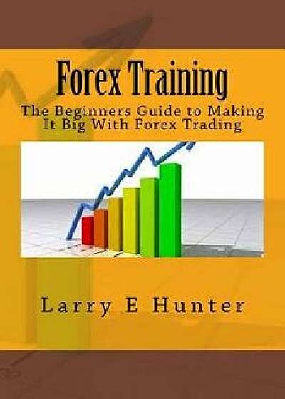 Forex Training: The Beginners Guide to Making It Big with Forex Trading, Paperback/Larry E. Buck Hunter