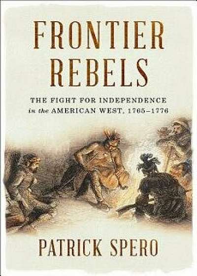 Frontier Rebels: The Fight for Independence in the American West, 1765-1776, Hardcover/Patrick Spero