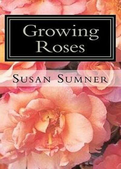 Growing Roses: Everything You Need to Know, and More . . ./Susan Sumner