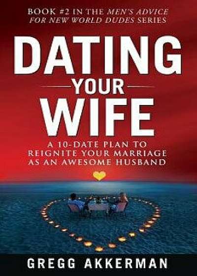 Dating Your Wife: A 10-Date Plan to Reignite Your Marriage as an Awesome Husband, Paperback/Gregg Akkerman