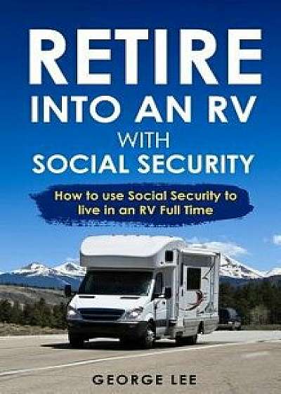 Retire Into an RV with Social Security: How to Use Social Security to Live in an RV Full Time, Paperback/George Lee