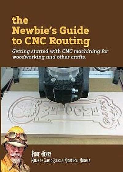 The Newbie's Guide to Cnc Routing: Getting Started with Cnc Machining for Woodworking and Other Crafts, Paperback/Prof Henry