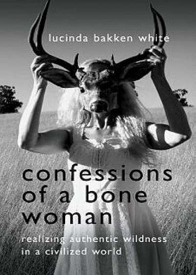 Confessions of a Bone Woman: Realizing Authentic Wildness in a Civilized World, Paperback/Lucinda Bakken White