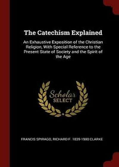 The Catechism Explained: An Exhaustive Exposition of the Christian Religion, with Special Reference to the Present State of Society and the Spi/Francis Spirago