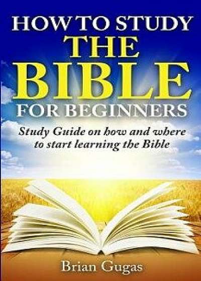 How to Study the Bible for Beginners: Study Guide on How and Where to Start Learning the Bible, Paperback/Brian Gugas