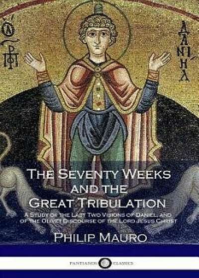 The Seventy Weeks and the Great Tribulation: A Study of the Last Two Visions of Daniel and the Olivet Discourse of the Lord Jesus Christ, Paperback/Philip Mauro