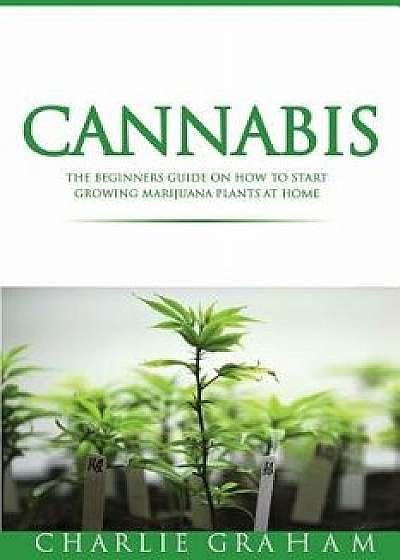 Cannabis: The Beginners Guide on How to Start Growing Marijuana Plants at Home, Paperback/Charlie Graham