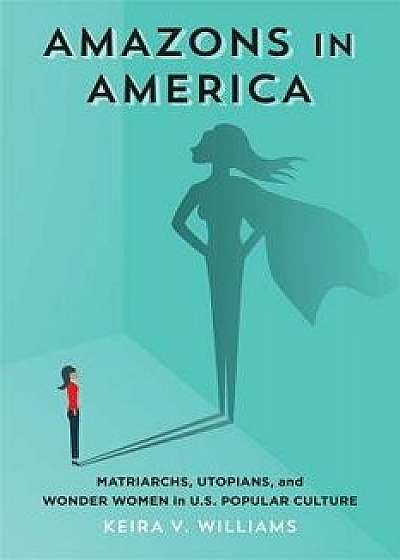 Amazons in America: Matriarchs, Utopians, and Wonder Women in U.S. Popular Culture, Hardcover/Keira V. Williams