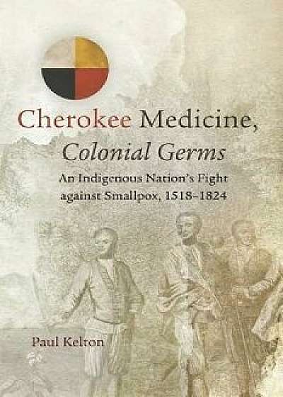 Cherokee Medicine, Colonial Germs: An Indigenous Nation's Fight Against Smallpox, 1518-1824, Paperback/Paul Kelton