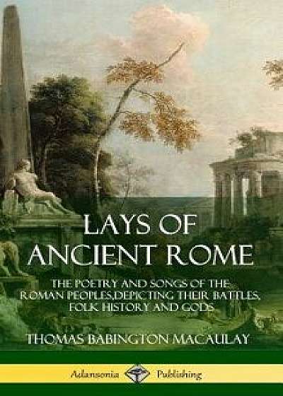 Lays of Ancient Rome: The Poetry and Songs of the Roman Peoples, Depicting Their Battles, Folk History and Gods (Hardcover)/Thomas Babington Macaulay