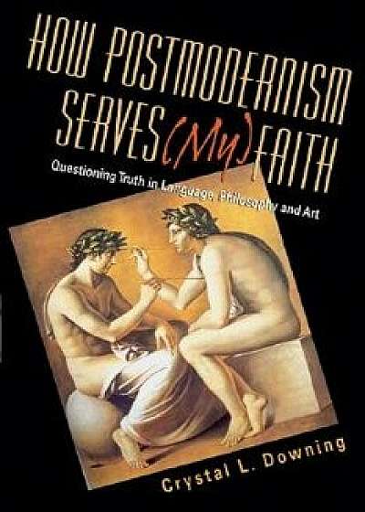 How Postmodernism Serves (My) Faith: Questioning Truth in Language, Philosophy and Art, Paperback/Crystal L. Downing