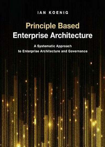 Principle Based Enterprise Architecture: A Systematic Approach to Enterprise Architecture and Governance, Paperback/Ian Koenig