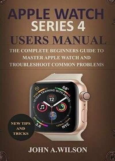 Apple Watch Series 4 Users Manual: The Complete Beginners Guide to Master Apple Watch and Troubleshoot Common Problems, Paperback/John A. Wilson