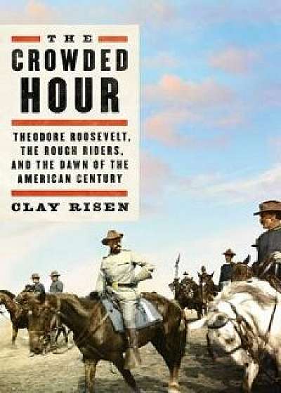 The Crowded Hour: Theodore Roosevelt, the Rough Riders, and the Dawn of the American Century, Hardcover/Clay Risen