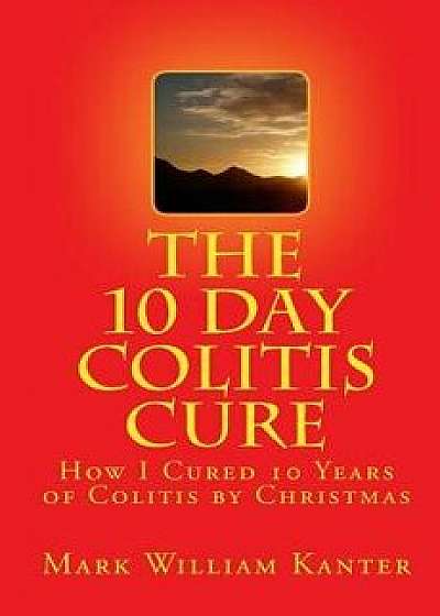 The 10 Day Colitis Cure: How I Cured 10 Years of Colitis by Christmas, Paperback/Mark William Kanter