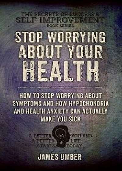 Stop Worrying about Your Health: How to Stop Worrying about Symptoms and How Hypochondria and Health Anxiety Can Actually Make You Sick, Paperback/James Umber