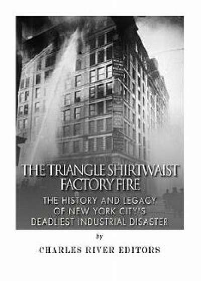 The Triangle Shirtwaist Factory Fire: The History and Legacy of New York City's Deadliest Industrial Disaster, Paperback/Charles River Editors