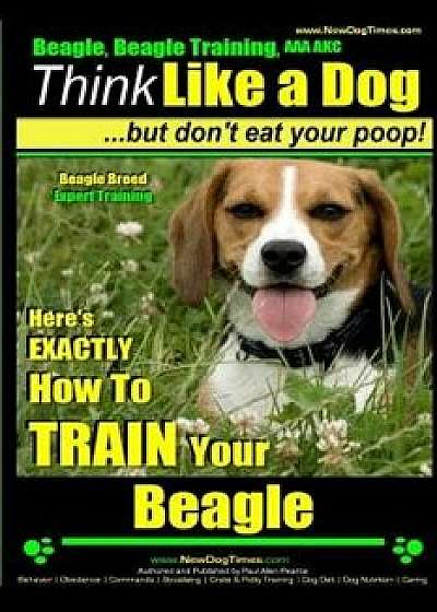 Beagle, Beagle Training AAA Akc: Think Like a Dog, But Don't Eat Your Poop! - Beagle Breed Expert Training -: Here's Exactly How to Train Your Beagle, Paperback/Paul Allen Pearce