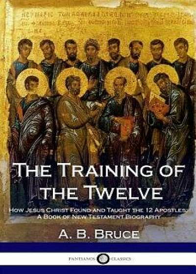 The Training of the Twelve: How Jesus Christ Found and Taught the 12 Apostles; A Book of New Testament Biography, Paperback/A. B. Bruce