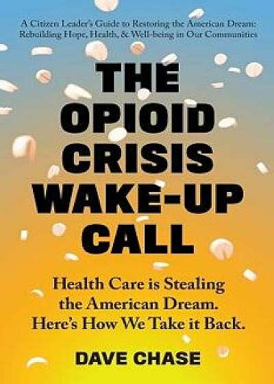 The Opioid Crisis Wake-Up Call: Health Care Is Stealing the American Dream. Here's How We Take It Back., Paperback/Dave Chase