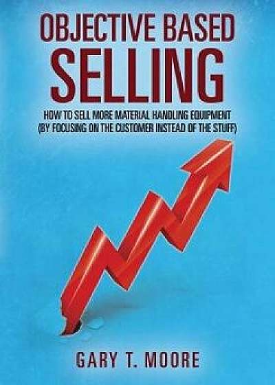 Objective Based Selling: How to Sell More Material Handling Equipment (by Focusing on the Customer Instead of the Stuff), Paperback/Gary T. Moore