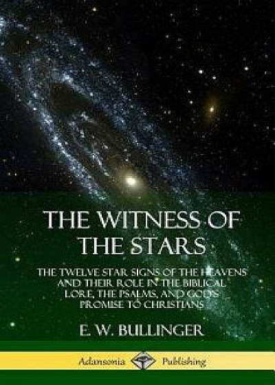 The Witness of the Stars: The Twelve Star Signs of the Heavens and Their Role in the Biblical Lore, the Psalms, and God's Promise to Christians, Hardcover/E. W. Bullinger