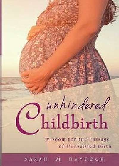 Unhindered Childbirth: Wisdom for the Passage of Unassisted Birth, Paperback/Sarah M. Haydock