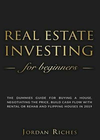 Real Estate Investing for Beginners: The dummies guide for buying a house, negotiating the price, build cash flow with rental or rehab and flipping ho/Jordan Riches