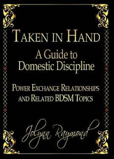 Taken in Hand: A Guide to Domestic Discipline, Power Exchange Relationships and Related Bdsm Topics, Paperback/Jolynn Raymond