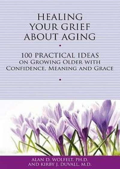 Healing Your Grief about Aging: 100 Practical Ideas on Growing Older with Confidence, Meaning and Grace, Paperback/Alan D. Wolfelt