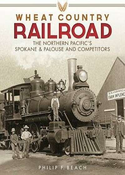 Wheat Country Railroad: The Northern Pacific's Spokane & Palouse and Competitors, Hardcover/Philip F. Beach