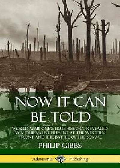 Now It Can Be Told: World War One's True History, Revealed by a Journalist Present at the Western Front and the Battle of the Somme (Hardc/Philip Gibbs