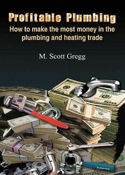 Profitable Plumbing: How to Make the Most Money in the Plumbing and Heating Trade, Paperback/M. Scott Gregg