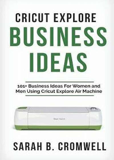 Cricut Explore Business Ideas: 101+ Business Ideas for Women and Men Using Cricut Explore Air Machine (Tricks, Tips and Troubleshooting Included), Paperback/Sarah B. Cromwell