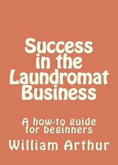 Success in the Laundromat Business: A How-To Guide for Beginners, Paperback/William Arthur