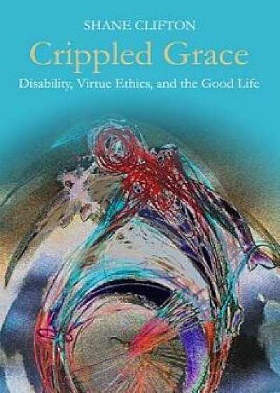 Crippled Grace: Disability, Virtue Ethics, and the Good Life, Paperback/Shane Clifton
