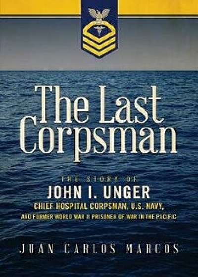 The Last Corpsman: The Story of John I. Unger, Chief Hospital Corpsman, U.S. Navy, and Former World War II Prisoner of War in the Pacific, Paperback/Juan Carlos Marcos