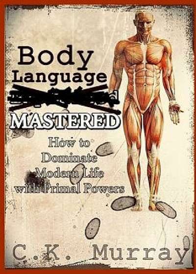 Body Language MASTERED: How to Dominate Modern Life with Primal Powers/C. K. Murray