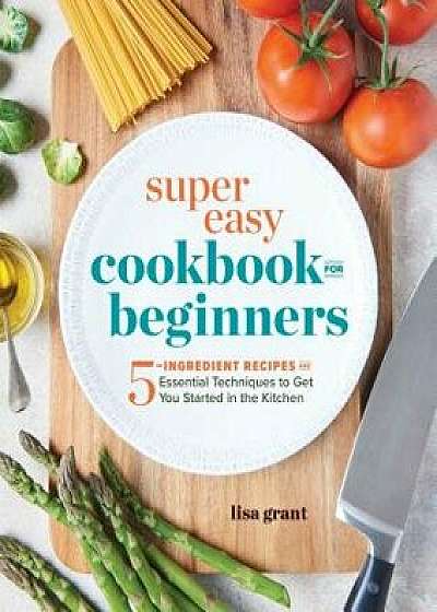 Super Easy Cookbook for Beginners: 5-Ingredient Recipes and Essential Techniques to Get You Started in the Kitchen, Paperback/Lisa Grant