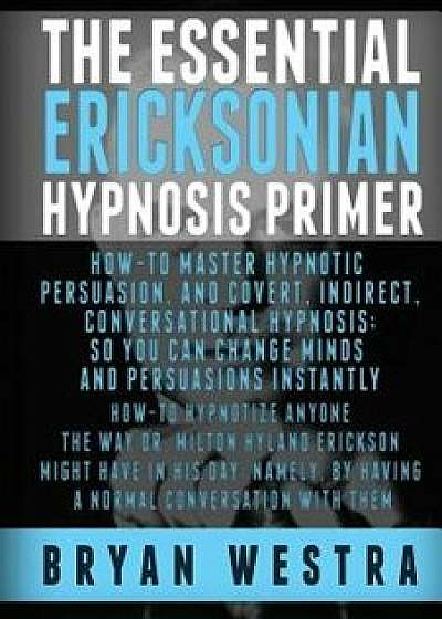The Essential Ericksonian Hypnosis Primer: How-To Master Hypnotic Persuasion, and Covert, Indirect, Conversational Hypnosis; So You Can Change Minds a, Paperback/Bryan Westra