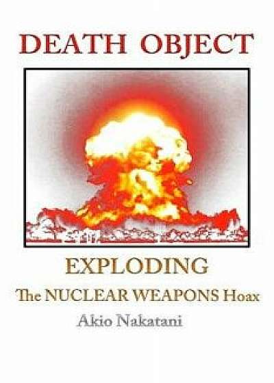 Death Object: Exploding the Nuclear Weapons Hoax, Paperback/Akio Nakatani