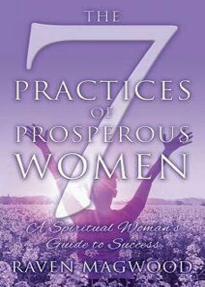The 7 Practices of Prosperous Women: A Spiritual Woman's Guide to Success, Hardcover/Raven Magwood