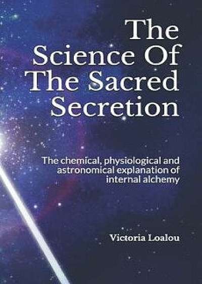 The Science of the Sacred Secretion: The Chemical, Physiological and Astronomical Explanation of Internal Alchemy., Paperback/Victoria Loalou
