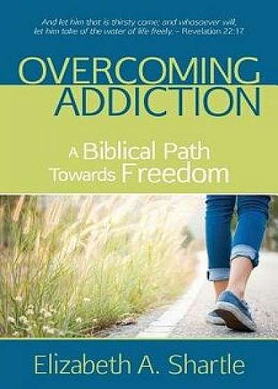 Overcoming Addiction: A Biblical Path Towards Freedom, Paperback/Elizabeth a. Shartle