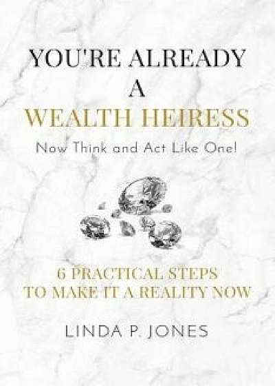 You're Already a Wealth Heiress! Now Think and ACT Like One: 6 Practical Steps to Make It a Reality Now, Paperback/Linda P. Jones