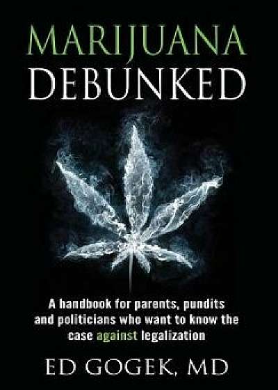 Marijuana Debunked: A Handbook for Parents, Pundits and Politicians Who Want to Know the Case Against Legalization [hardcover], Hardcover/Ed Gogek