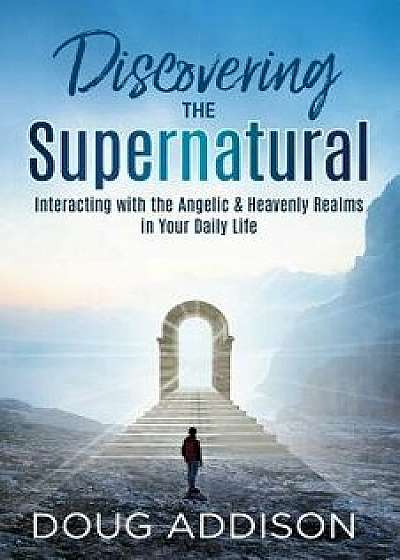 Discovering the Supernatural: Interacting with the Angelic & Heavenly Realms in Your Daily Life, Paperback/Doug Addison