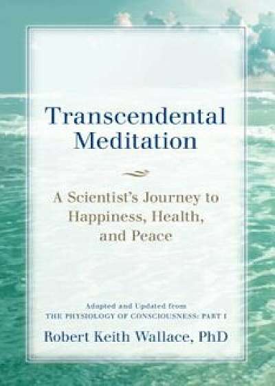 Transcendental Meditation: A Scientist's Journey to Happiness, Health, and Peace, Adapted and Updated from the Physiology of Consciousness: Part, Paperback/Robert Keith Wallace