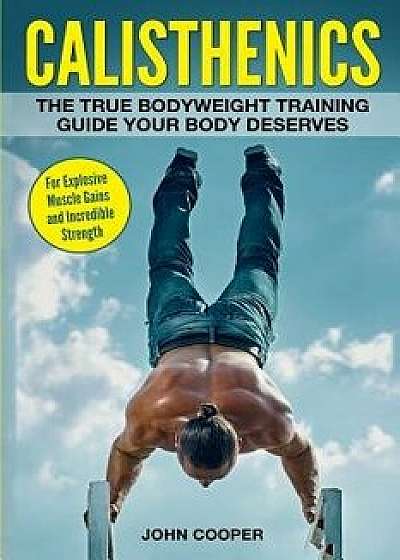 Calisthenics: The True Bodyweight Training Guide Your Body Deserves - For Explosive Muscle Gains and Incredible Strength, Paperback/John Cooper