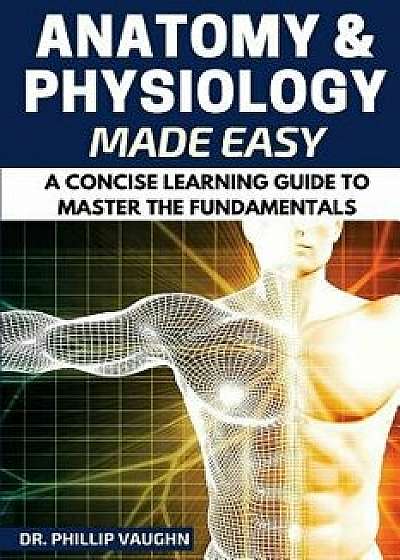Anatomy and Physiology: Anatomy and Physiology Made Easy: A Concise Learning Guide to Master the Fundamentals, Paperback/Phillip Vaughn